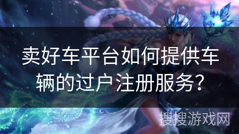 卖好车平台如何提供车辆的过户注册服务？