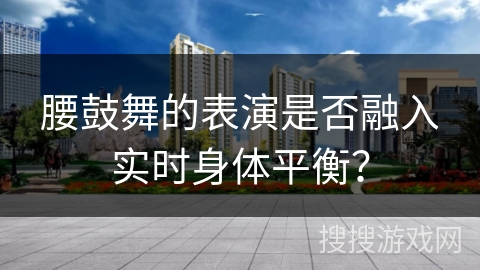 腰鼓舞的表演是否融入实时身体平衡？