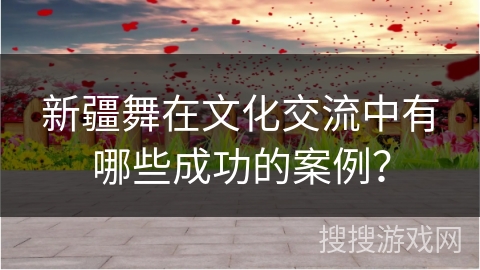 新疆舞在文化交流中有哪些成功的案例？