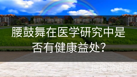 腰鼓舞在医学研究中是否有健康益处？