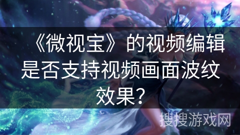 《微视宝》的视频编辑是否支持视频画面波纹效果？