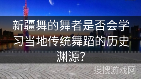 新疆舞的舞者是否会学习当地传统舞蹈的历史渊源？