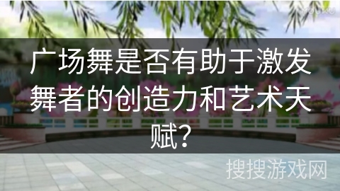 广场舞是否有助于激发舞者的创造力和艺术天赋? 广场舞是否有助于激发舞者的创造力和艺术天赋?