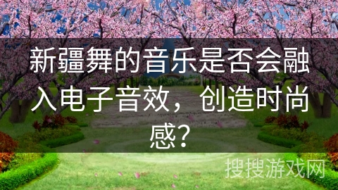新疆舞的音乐是否会融入电子音效，创造时尚感？