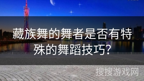 藏族舞的舞者是否有特殊的舞蹈技巧? 藏族舞的舞者是否有特殊的舞蹈技巧?