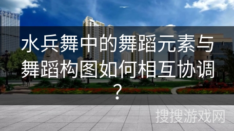 水兵舞中的舞蹈元素与舞蹈构图如何相互协调？