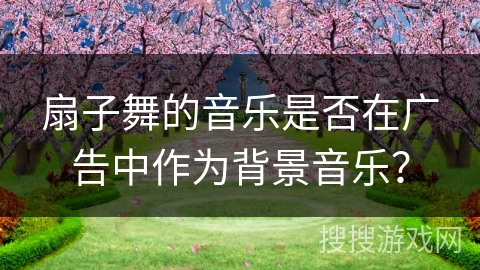 扇子舞的音乐是否在广告中作为背景音乐？