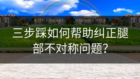 三步踩如何帮助纠正腿部不对称问题？