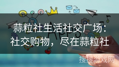 蒜粒社生活社交广场：社交购物，尽在蒜粒社