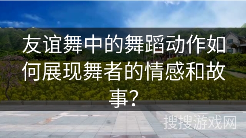 友谊舞中的舞蹈动作如何展现舞者的情感和故事？