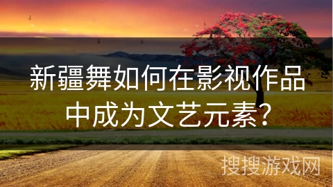 新疆舞如何在影视作品中成为文艺元素？