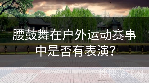 腰鼓舞在户外运动赛事中是否有表演？