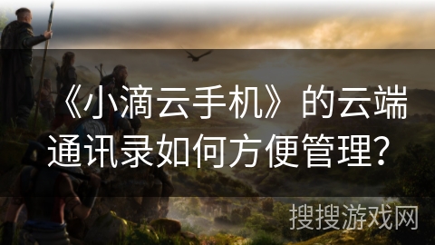 《小滴云手机》的云端通讯录如何方便管理？
