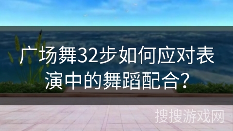 广场舞32步如何应对表演中的舞蹈配合？