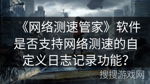 《网络测速管家》软件是否支持网络测速的自定义日志记录功能？