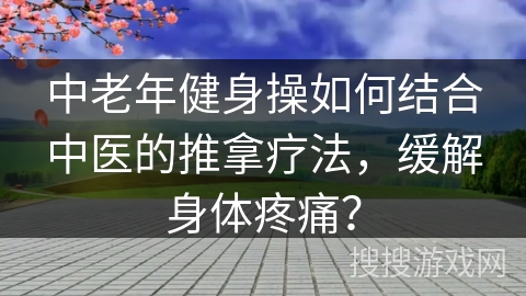 中老年健身操如何结合中医的推拿疗法，缓解身体疼痛？