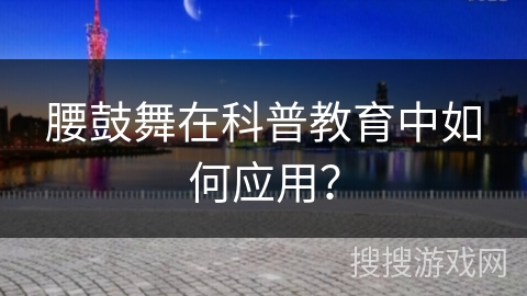 腰鼓舞在科普教育中如何应用？