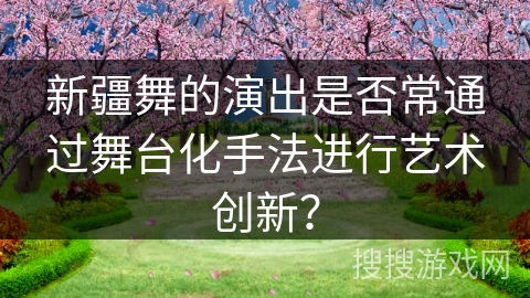 新疆舞的演出是否常通过舞台化手法进行艺术创新？