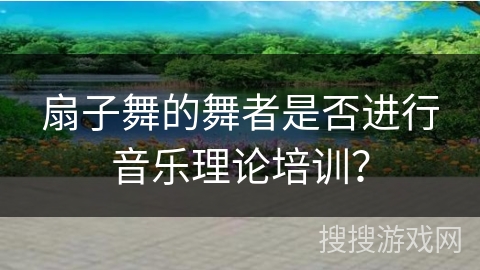 扇子舞的舞者是否进行音乐理论培训？
