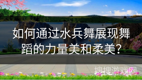 如何通过水兵舞展现舞蹈的力量美和柔美？