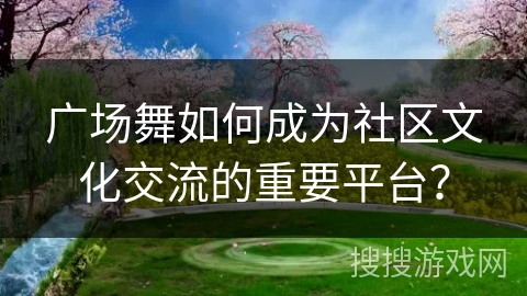 广场舞如何成为社区文化交流的重要平台？