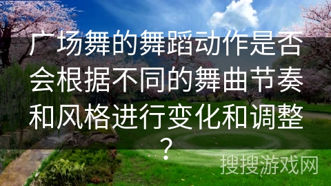 广场舞的舞蹈动作是否会根据不同的舞曲节奏和风格进行变化和调整？