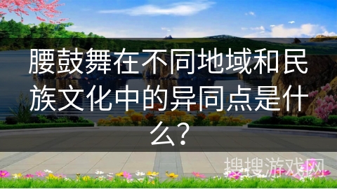 腰鼓舞在不同地域和民族文化中的异同点是什么？