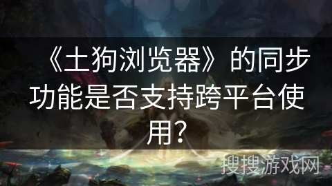 《土狗浏览器》的同步功能是否支持跨平台使用？