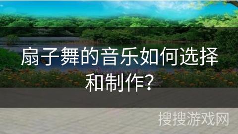 扇子舞的音乐如何选择和制作？