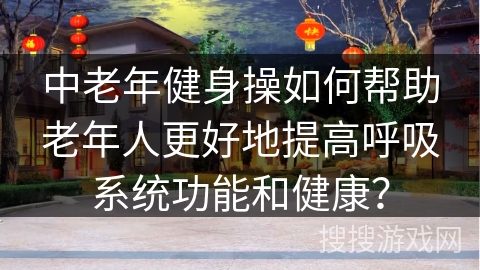 中老年健身操如何帮助老年人更好地提高呼吸系统功能和健康？