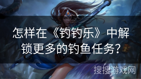 怎样在《钓钓乐》中解锁更多的钓鱼任务？