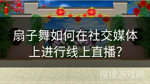 扇子舞如何在社交媒体上进行线上直播？