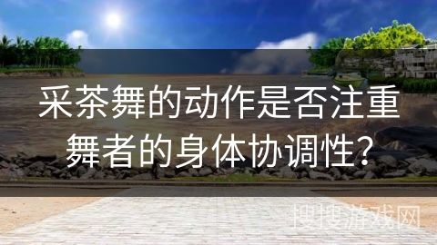 采茶舞的动作是否注重舞者的身体协调性？