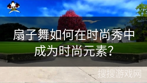 扇子舞如何在时尚秀中成为时尚元素？