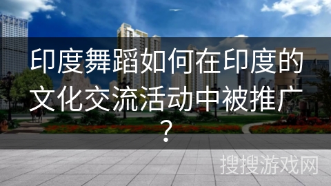 印度舞蹈如何在印度的文化交流活动中被推广？