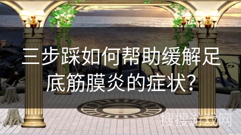 三步踩如何帮助缓解足底筋膜炎的症状？