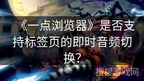 《一点浏览器》是否支持标签页的即时音频切换？