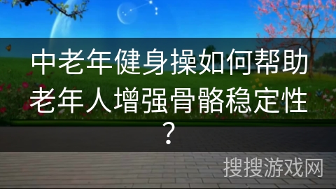 中老年健身操如何帮助老年人增强骨骼稳定性？