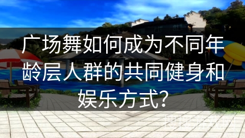 广场舞如何成为不同年龄层人群的共同健身和娱乐方式？