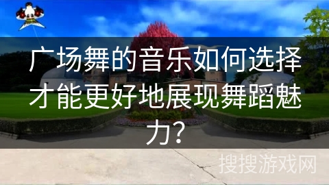 广场舞的音乐如何选择才能更好地展现舞蹈魅力？