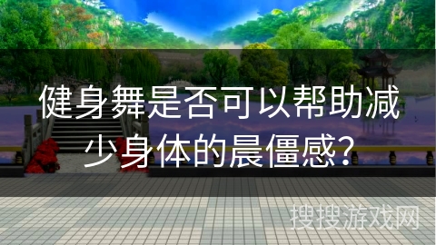 健身舞是否可以帮助减少身体的晨僵感？