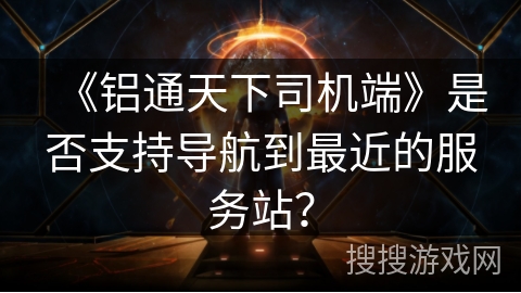 《铝通天下司机端》是否支持导航到最近的服务站？
