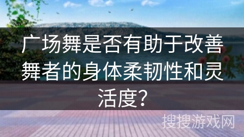 广场舞是否有助于改善舞者的身体柔韧性和灵活度？