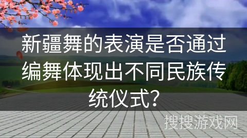 新疆舞的表演是否通过编舞体现出不同民族传统仪式？
