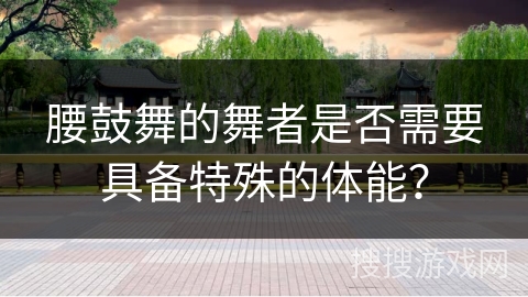 腰鼓舞的舞者是否需要具备特殊的体能？