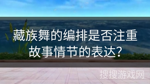 藏族舞的编排是否注重故事情节的表达？