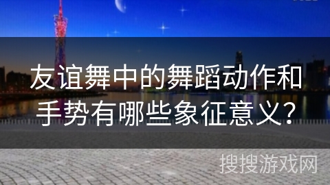 友谊舞中的舞蹈动作和手势有哪些象征意义？