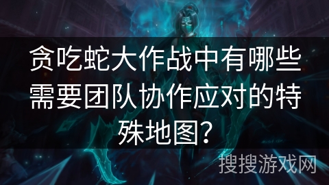贪吃蛇大作战中有哪些需要团队协作应对的特殊地图？