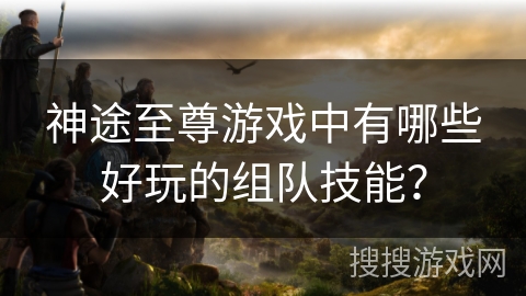 神途至尊游戏中有哪些好玩的组队技能？