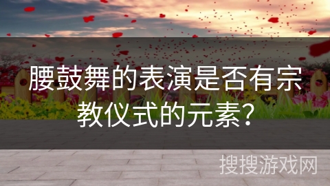 腰鼓舞的表演是否有宗教仪式的元素？